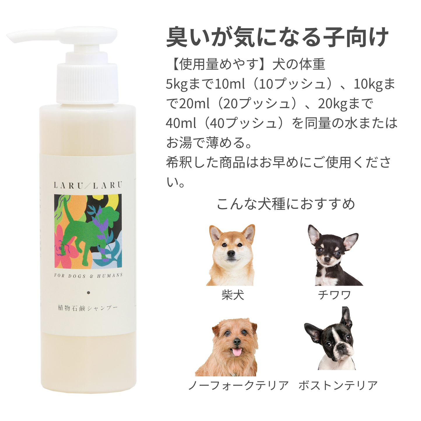 LARU/LARU(ラルラル)の【犬猫ペット用】国産オーガニック植物石鹸シャンプー (匂いが気になる子向け)の【使用量めやす】犬の体重
5kgまで10ml(10プッシュ)、10kgまで20ml(20プッシュ)、20kgまで40ml(40プッシュ)を同量の水またはお湯で薄める。
希釈した商品はお早めにご使用ください。
柴犬
チワワ
ノーフォークテリア
ボストンテリア
などの犬種に最適です。