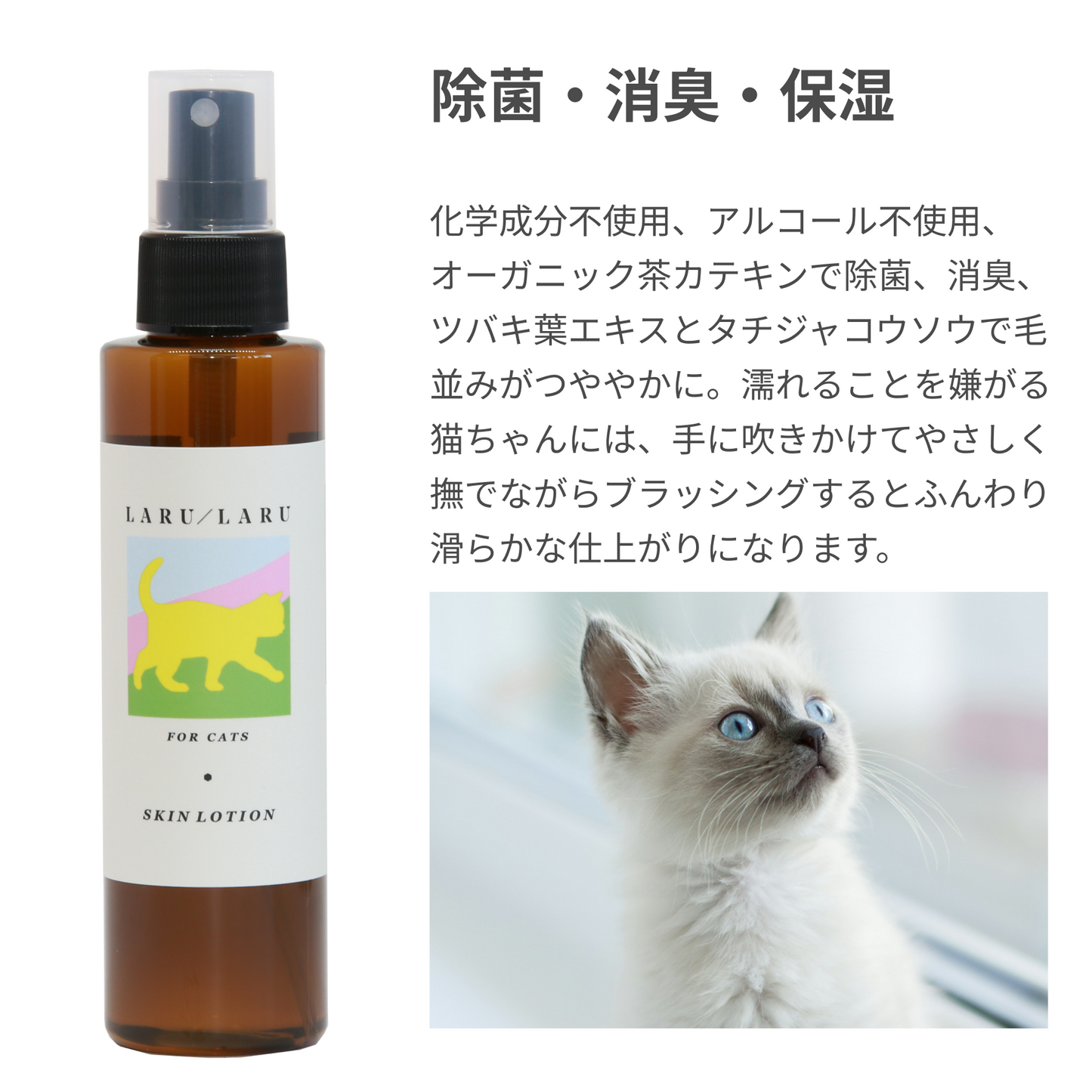 LARU/LARU（ラルラル）の猫用スキンローションは、除菌・消臭・保湿
化学成分不使用、アルコール不使用、オーガニック茶カテキンで除菌、消臭、ツバキ葉エキスとタチジャコウソウで毛並みがつややかに。濡れることを嫌がる猫ちゃんには、手に吹きかけてやさしく撫でながらブラッシングするとふんわり滑らかな仕上がりになります。