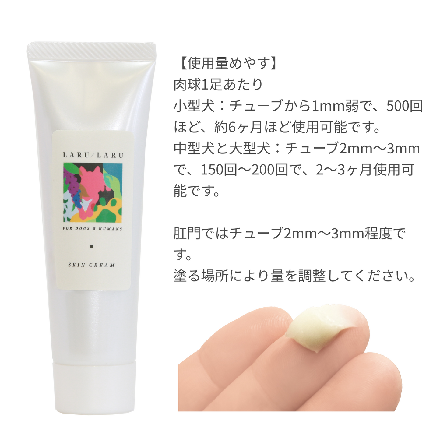 LARU/LARU（ラルラル）の犬猫肉球スキンクリームの使用量の目安:肉球一足当たり小型犬チューブ1mm弱で500回ほど、約６か月使用可能です。中型犬・大型犬：チューブ2mm~3mmで150～200回ほど、2～3か月使用可能です。肛門周りはチューブ2mm~3mm程度です。塗る場所により量を調整してください。