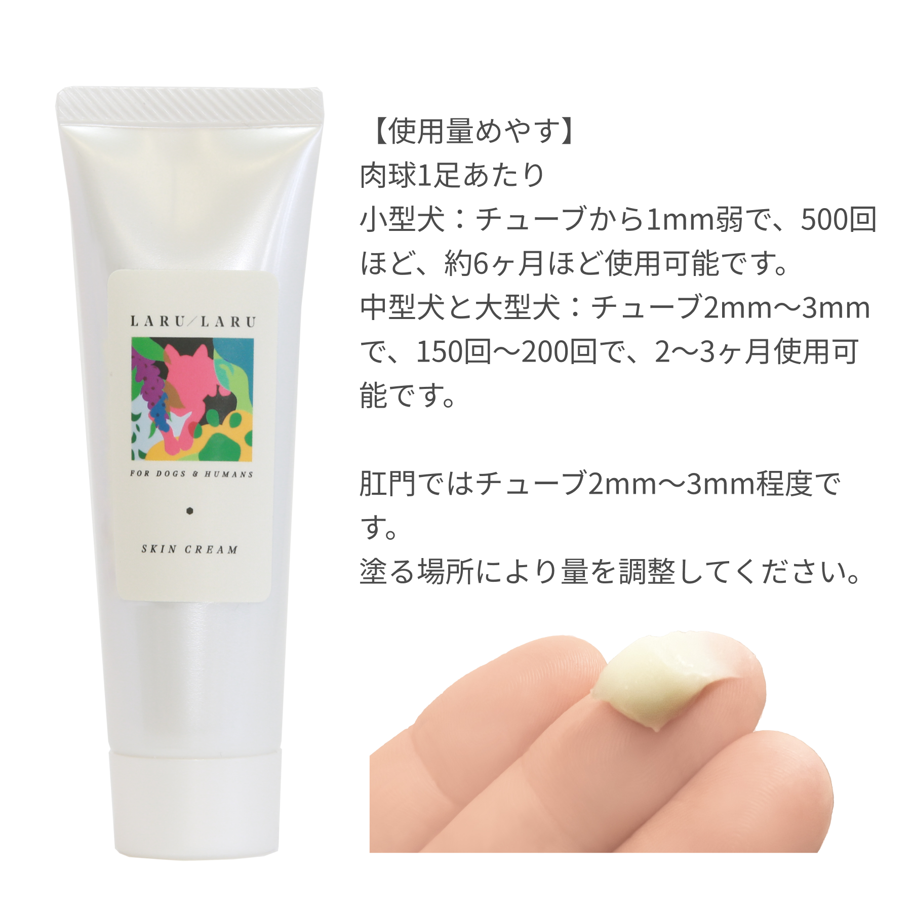 LARU/LARU（ラルラル）の犬猫肉球スキンクリームの使用量の目安:肉球一足当たり小型犬チューブ1mm弱で500回ほど、約６か月使用可能です。中型犬・大型犬：チューブ2mm~3mmで150～200回ほど、2～3か月使用可能です。肛門周りはチューブ2mm~3mm程度です。塗る場所により量を調整してください。