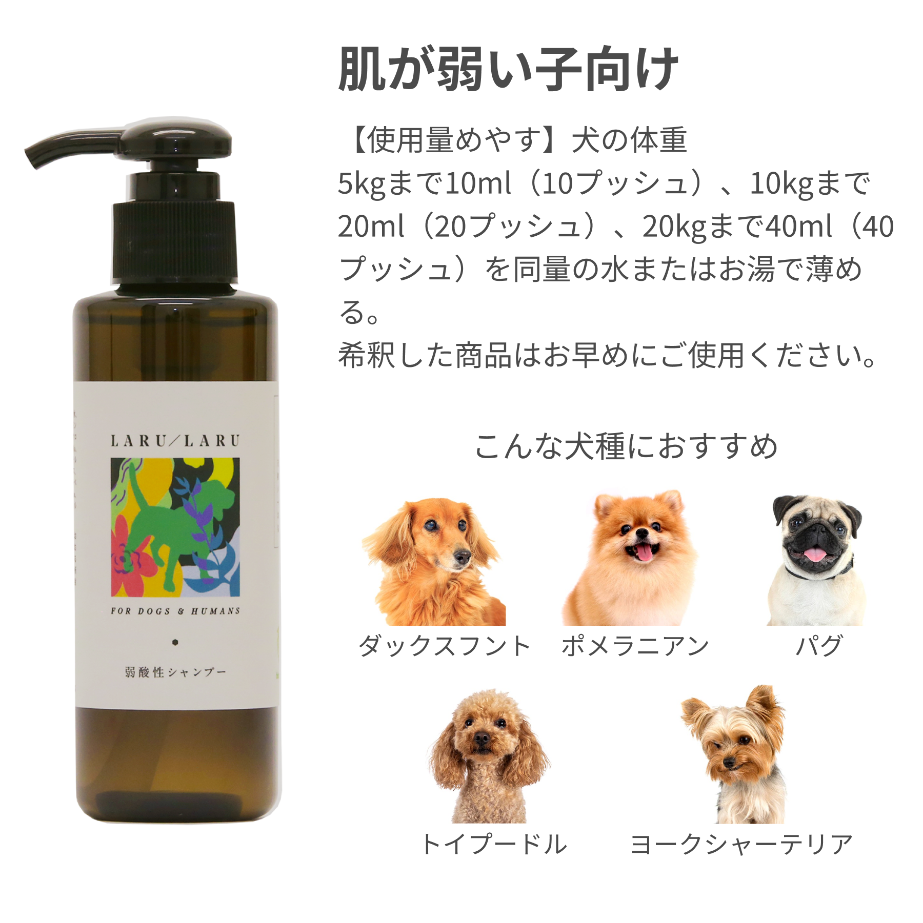 LARU/LARU（ラルラル）【犬猫ペット用】アミノ酸系弱酸性シャンプー（肌が弱い子向け）の【使用量めやす】犬の体重
5kgまで10ml（10プッシュ）、10kgまで20ml（20プッシュ）、20kgまで40ml（40プッシュ）を同量の水またはお湯で薄める。
希釈した商品はお早めにご使用ください。
ダックスフント
ポメラニアン
パグ
トイプードル
ヨークシャーテリア
などの犬種に最適です。